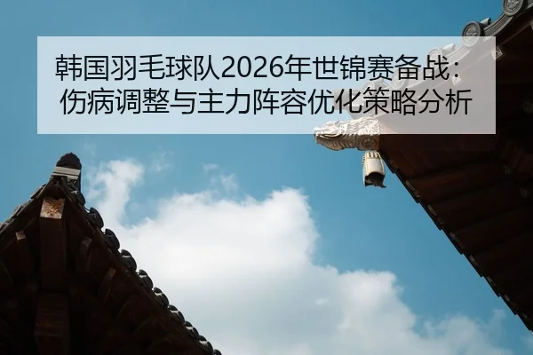 韩国羽毛球队2026年世锦赛备战：伤病调整与主力阵容优化策略分析